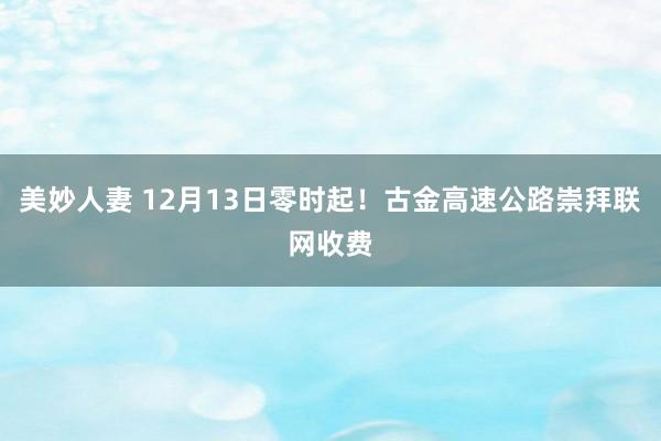 美妙人妻 12月13日零时起！古金高速公路崇拜联网收费