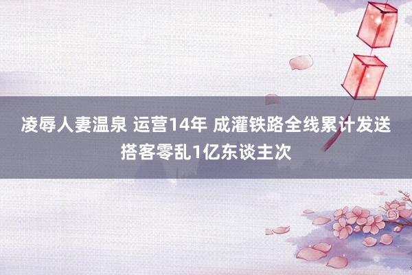 凌辱人妻温泉 运营14年 成灌铁路全线累计发送搭客零乱1亿东谈主次