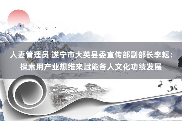 人妻管理员 遂宁市大英县委宣传部副部长李耘：探索用产业想维来赋能各人文化功绩发展