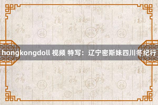 hongkongdoll 视频 特写：辽宁密斯妹四川冬纪行