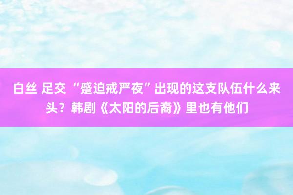 白丝 足交 “蹙迫戒严夜”出现的这支队伍什么来头？韩剧《太阳的后裔》里也有他们