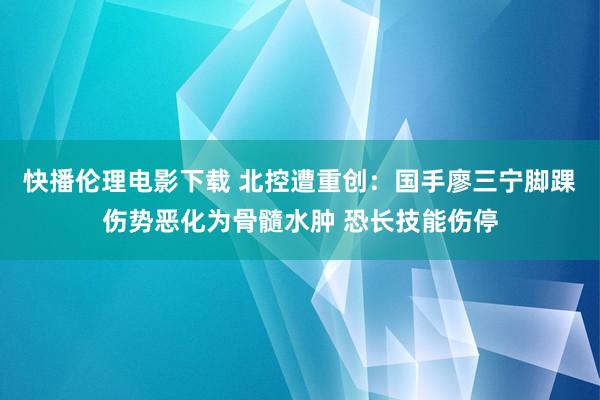 快播伦理电影下载 北控遭重创：国手廖三宁脚踝伤势恶化为骨髓水肿 恐长技能伤停
