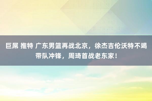 巨屌 推特 广东男篮再战北京，徐杰吉伦沃特不竭带队冲锋，周琦首战老东家！