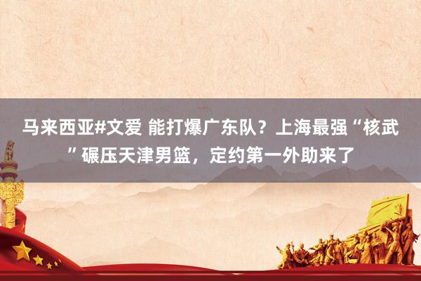 马来西亚#文爱 能打爆广东队？上海最强“核武”碾压天津男篮，定约第一外助来了