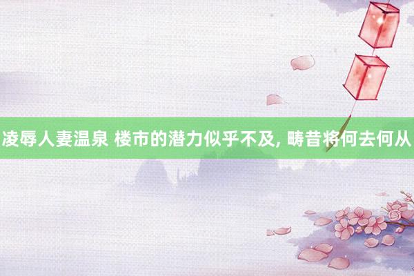 凌辱人妻温泉 楼市的潜力似乎不及, 畴昔将何去何从