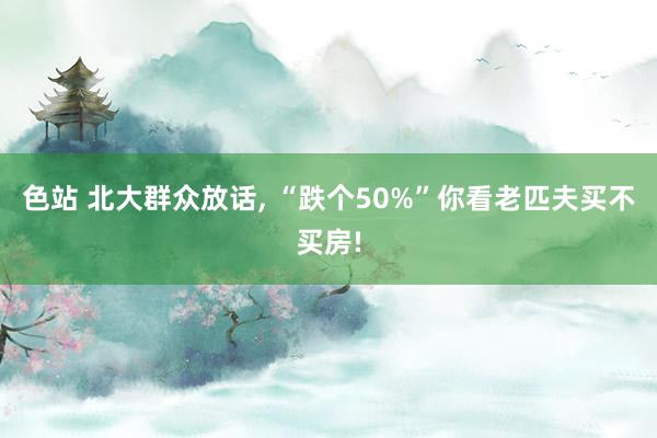 色站 北大群众放话， “跌个50%”你看老匹夫买不买房!