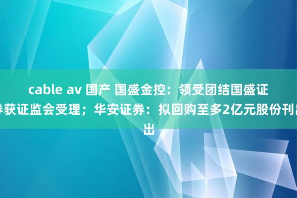 cable av 国产 国盛金控：领受团结国盛证券获证监会受理；华安证券：拟回购至多2亿元股份刊出