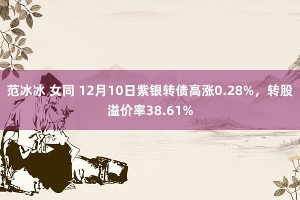 范冰冰 女同 12月10日紫银转债高涨0.28%，转股溢价率38.61%