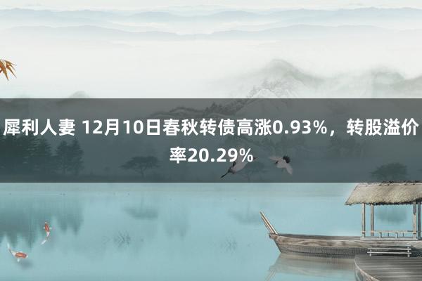 犀利人妻 12月10日春秋转债高涨0.93%，转股溢价率20.29%