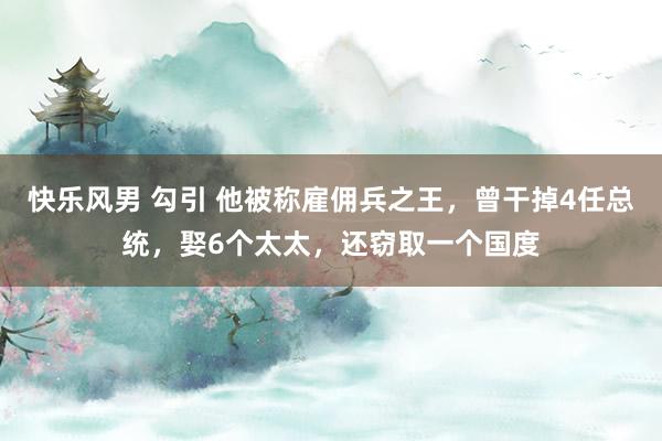 快乐风男 勾引 他被称雇佣兵之王，曾干掉4任总统，娶6个太太，还窃取一个国度