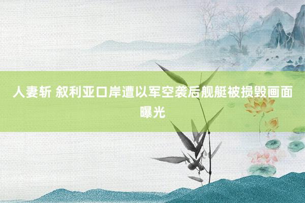 人妻斩 叙利亚口岸遭以军空袭后舰艇被损毁画面曝光
