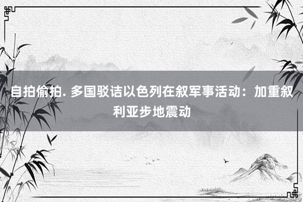 自拍偷拍. 多国驳诘以色列在叙军事活动：加重叙利亚步地震动