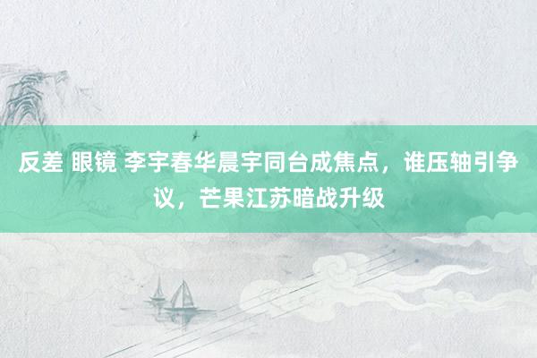 反差 眼镜 李宇春华晨宇同台成焦点，谁压轴引争议，芒果江苏暗战升级