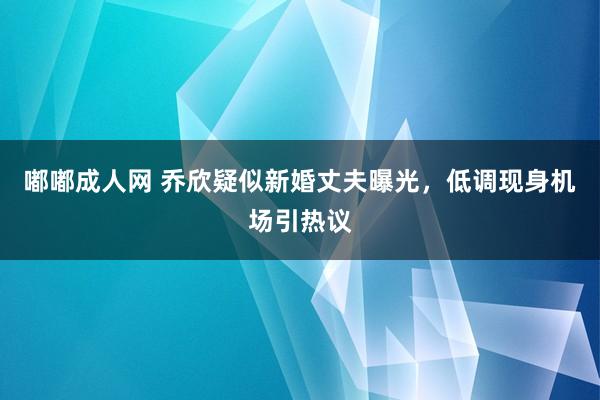 嘟嘟成人网 乔欣疑似新婚丈夫曝光，低调现身机场引热议