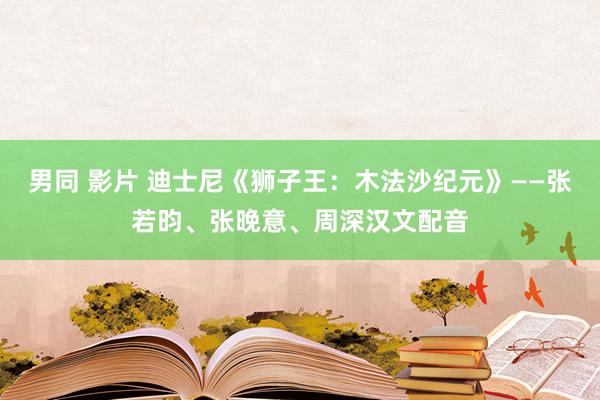 男同 影片 迪士尼《狮子王：木法沙纪元》——张若昀、张晚意、周深汉文配音