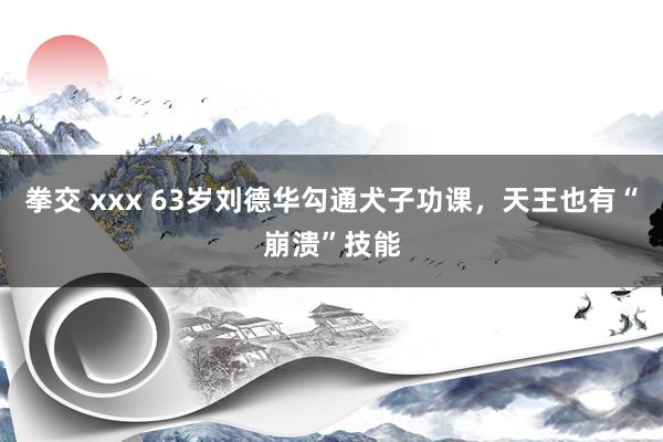 拳交 xxx 63岁刘德华勾通犬子功课，天王也有“崩溃”技能
