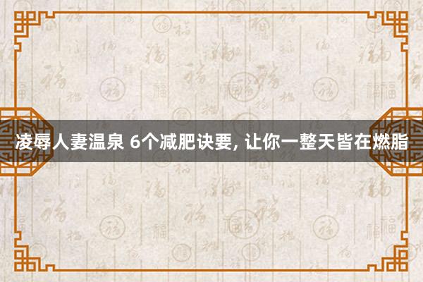 凌辱人妻温泉 6个减肥诀要， 让你一整天皆在燃脂