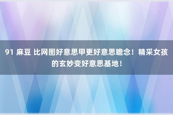 91 麻豆 比网图好意思甲更好意思瞻念！精采女孩的玄妙变好意思基地！