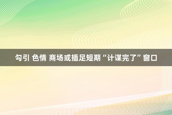 勾引 色情 商场或插足短期“计谋完了”窗口