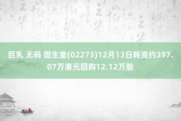 巨乳 无码 固生堂(02273)12月13日耗资约397.07万港元回购12.12万股