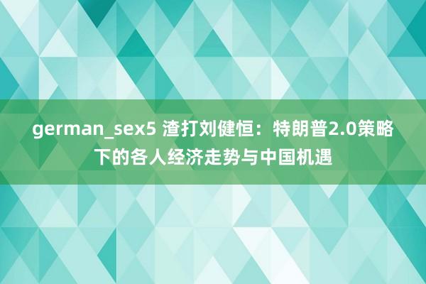 german_sex5 渣打刘健恒：特朗普2.0策略下的各人经济走势与中国机遇
