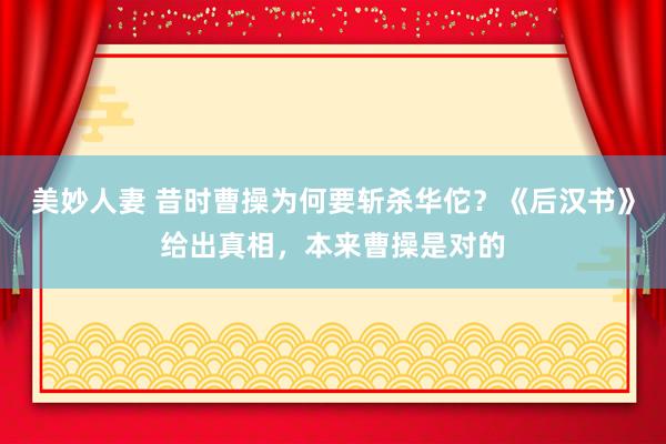 美妙人妻 昔时曹操为何要斩杀华佗？《后汉书》给出真相，本来曹操是对的