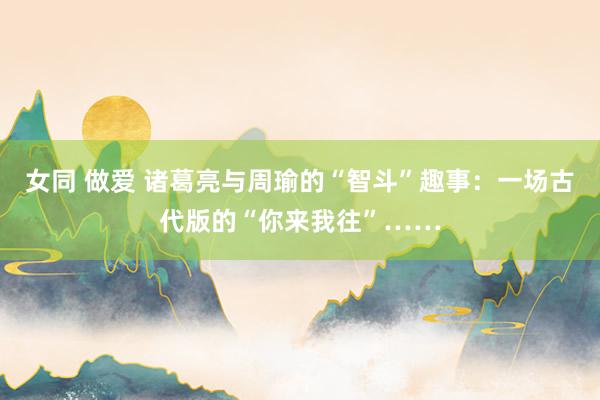 女同 做爱 诸葛亮与周瑜的“智斗”趣事：一场古代版的“你来我往”……
