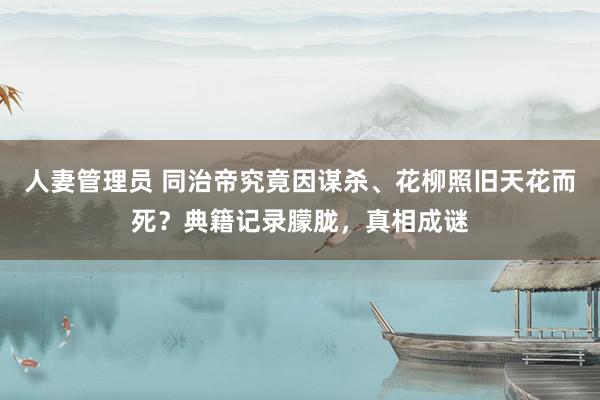 人妻管理员 同治帝究竟因谋杀、花柳照旧天花而死？典籍记录朦胧，真相成谜