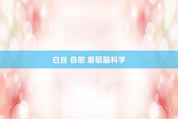白丝 自慰 磨砺脑科学