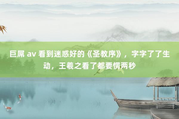 巨屌 av 看到迷惑好的《圣教序》，字字了了生动，王羲之看了都要愣两秒