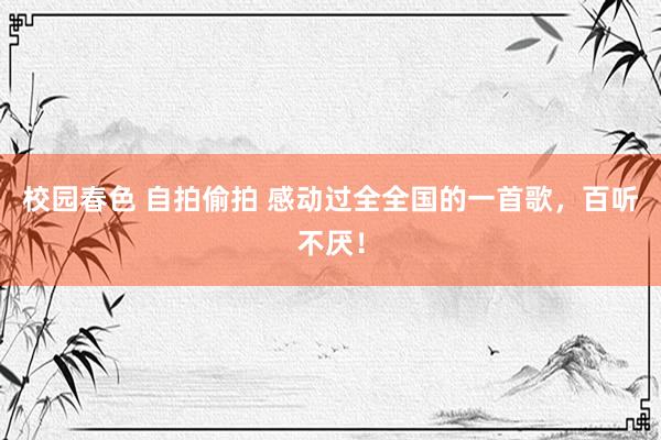 校园春色 自拍偷拍 感动过全全国的一首歌，百听不厌！