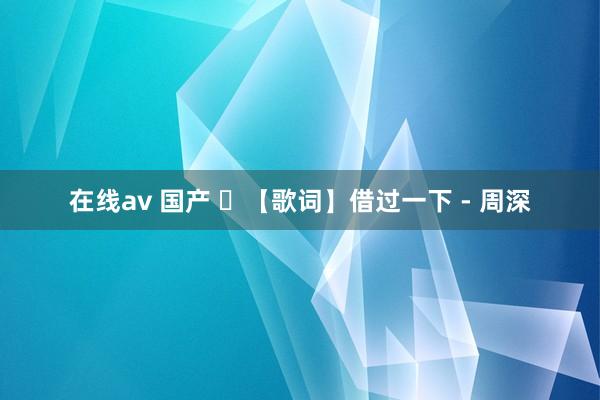 在线av 国产 ​【歌词】借过一下 - 周深