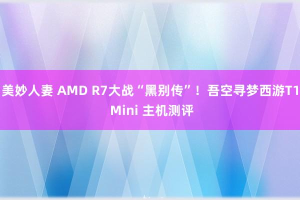 美妙人妻 AMD R7大战“黑别传”！吾空寻梦西游T1 Mini 主机测评