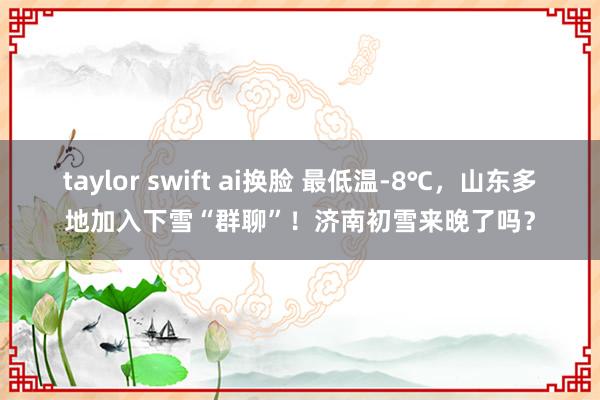 taylor swift ai换脸 最低温-8℃，山东多地加入下雪“群聊”！济南初雪来晚了吗？