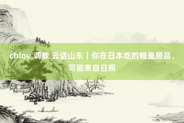 chloe 调教 云话山东｜你在日本吃的鳗鱼居品，可能来自日照