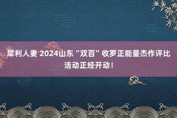 犀利人妻 2024山东“双百”收罗正能量杰作评比活动正经开动！