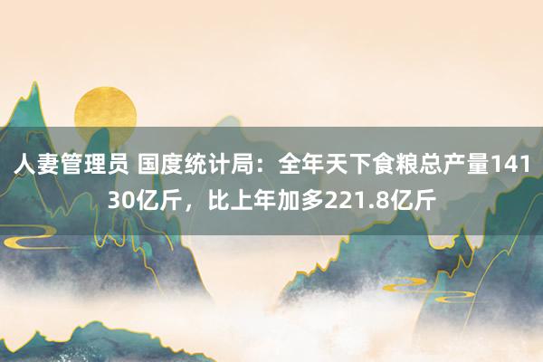 人妻管理员 国度统计局：全年天下食粮总产量14130亿斤，比上年加多221.8亿斤