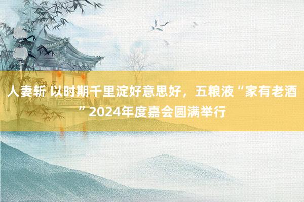 人妻斩 以时期千里淀好意思好，五粮液“家有老酒”2024年度嘉会圆满举行