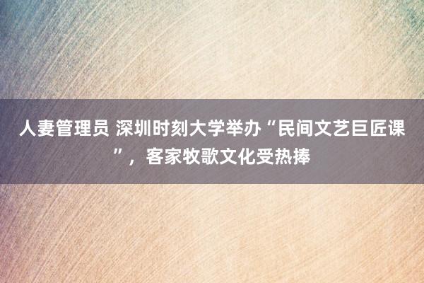 人妻管理员 深圳时刻大学举办“民间文艺巨匠课”，客家牧歌文化受热捧