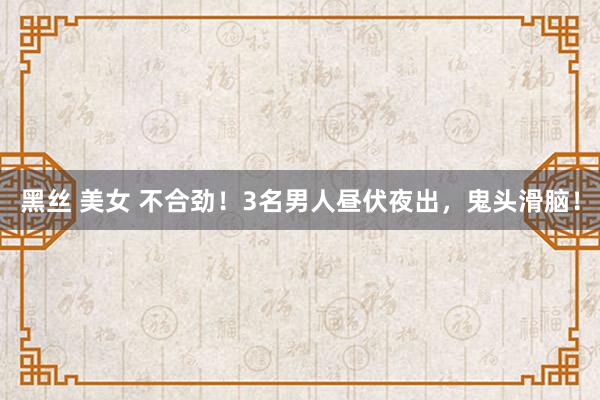 黑丝 美女 不合劲！3名男人昼伏夜出，鬼头滑脑！