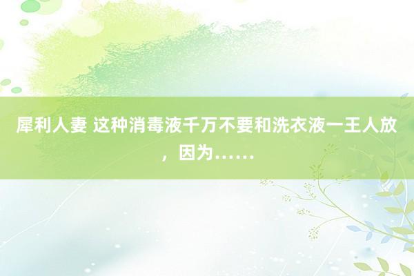 犀利人妻 这种消毒液千万不要和洗衣液一王人放，因为……