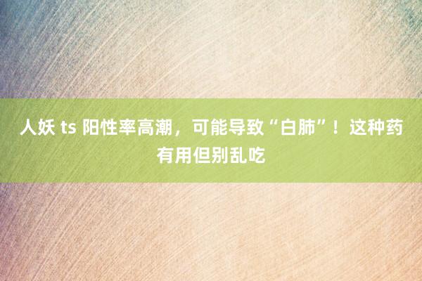 人妖 ts 阳性率高潮，可能导致“白肺”！这种药有用但别乱吃