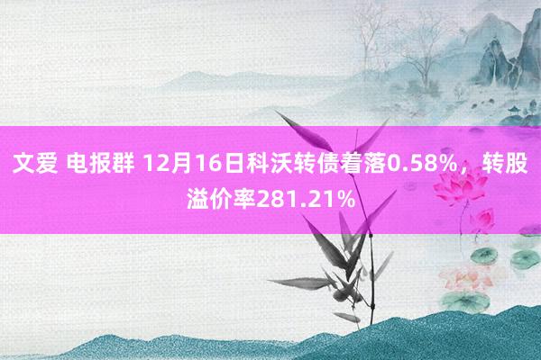 文爱 电报群 12月16日科沃转债着落0.58%，转股溢价率281.21%