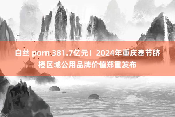 白丝 porn 381.7亿元！2024年重庆奉节脐橙区域公用品牌价值郑重发布