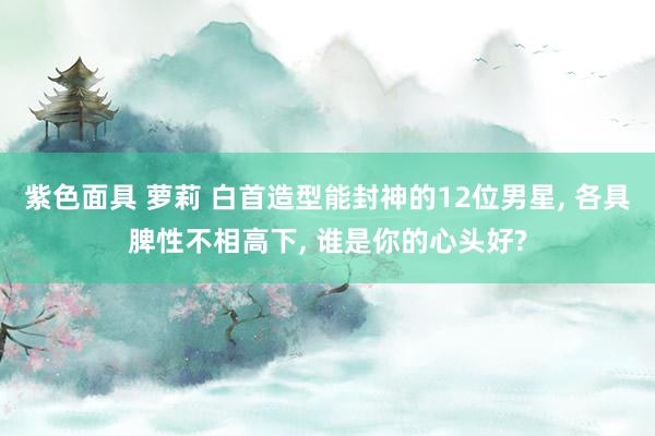 紫色面具 萝莉 白首造型能封神的12位男星, 各具脾性不相高下, 谁是你的心头好?