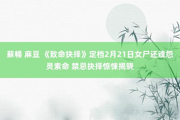 蘇暢 麻豆 《致命抉择》定档2月21日女尸还魂怨灵索命 禁忌抉择惊悚揭晓