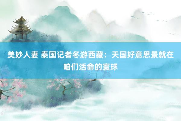 美妙人妻 泰国记者冬游西藏：天国好意思景就在咱们活命的寰球