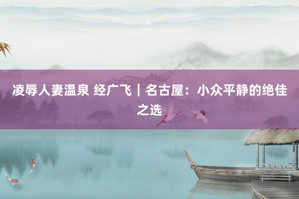 凌辱人妻温泉 经广飞｜名古屋：小众平静的绝佳之选