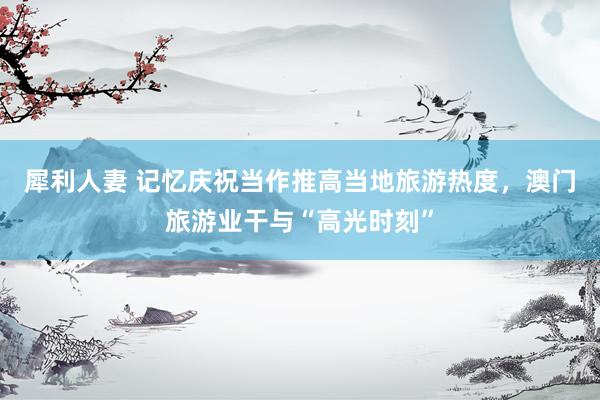 犀利人妻 记忆庆祝当作推高当地旅游热度，澳门旅游业干与“高光时刻”