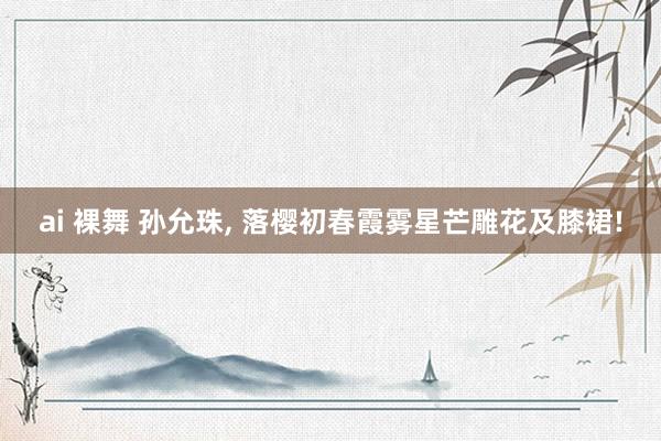 ai 裸舞 孙允珠, 落樱初春霞雾星芒雕花及膝裙!